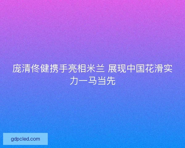 庞清佟健携手亮相米兰 展现中国花滑实力一马当先