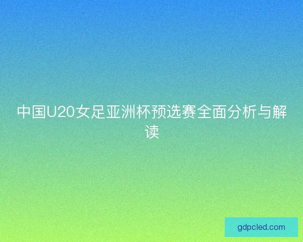 中国U20女足亚洲杯预选赛全面分析与解读